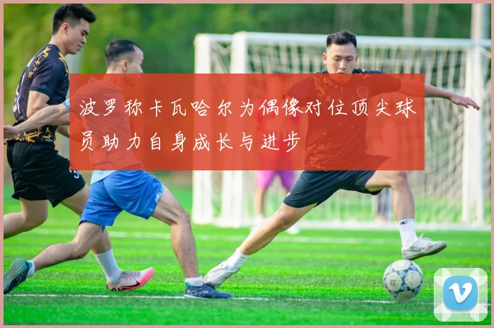 波罗称卡瓦哈尔为偶像对位顶尖球员助力自身成长与进步