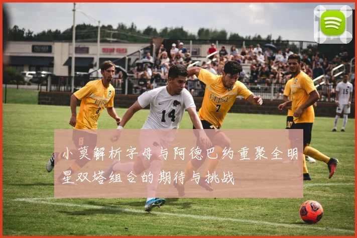小莫解析字母与阿德巴约重聚全明星双塔组合的期待与挑战