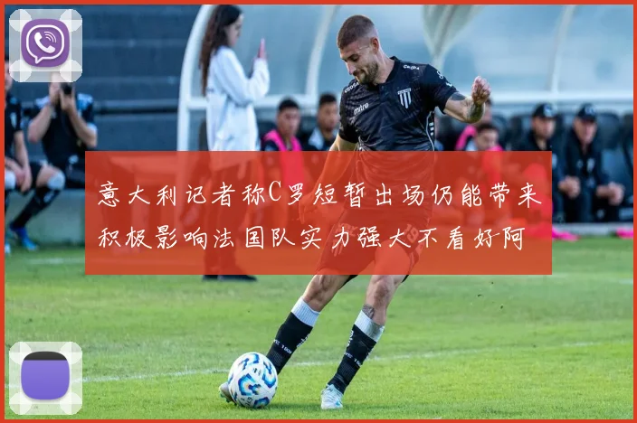 意大利记者称C罗短暂出场仍能带来积极影响法国队实力强大不看好阿根廷表现