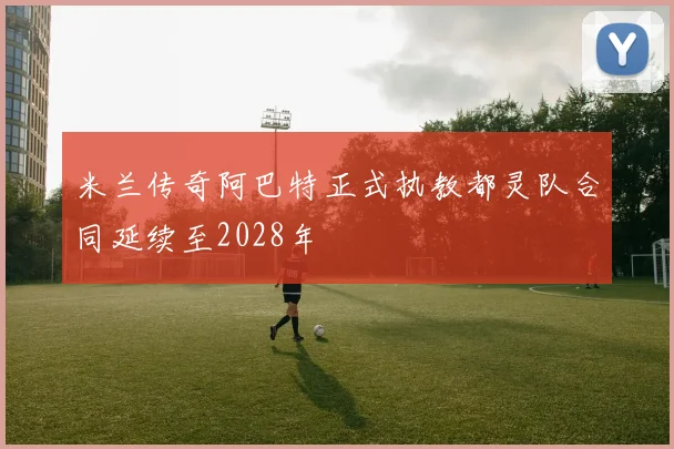 米兰传奇阿巴特正式执教都灵队合同延续至2028年