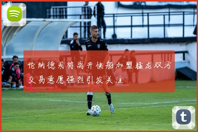 伦纳德或将离开快船加盟猛龙双方交易意愿强烈引发关注
