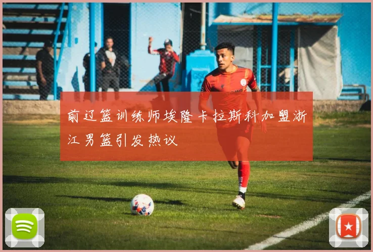 前辽篮训练师埃隆卡拉斯科加盟浙江男篮引发热议