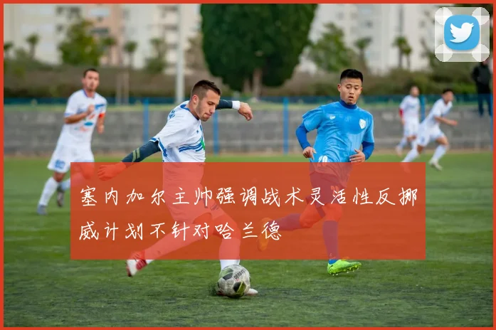 塞内加尔主帅强调战术灵活性反挪威计划不针对哈兰德