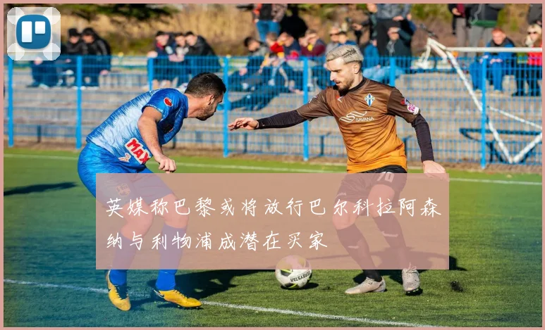 英媒称巴黎或将放行巴尔科拉阿森纳与利物浦成潜在买家