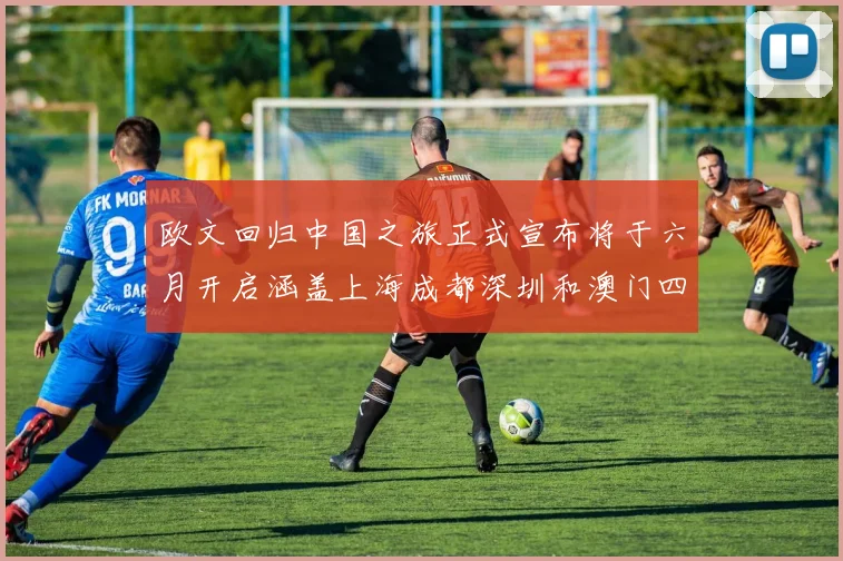 欧文回归中国之旅正式宣布将于六月开启涵盖上海成都深圳和澳门四大城市