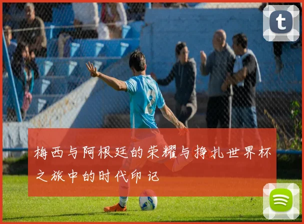 梅西与阿根廷的荣耀与挣扎世界杯之旅中的时代印记