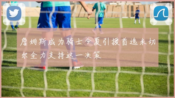 詹姆斯成为骑士今夏引援首选米切尔全力支持这一决策