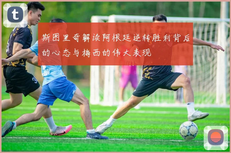 斯图里奇解读阿根廷逆转胜利背后的心态与梅西的伟大表现