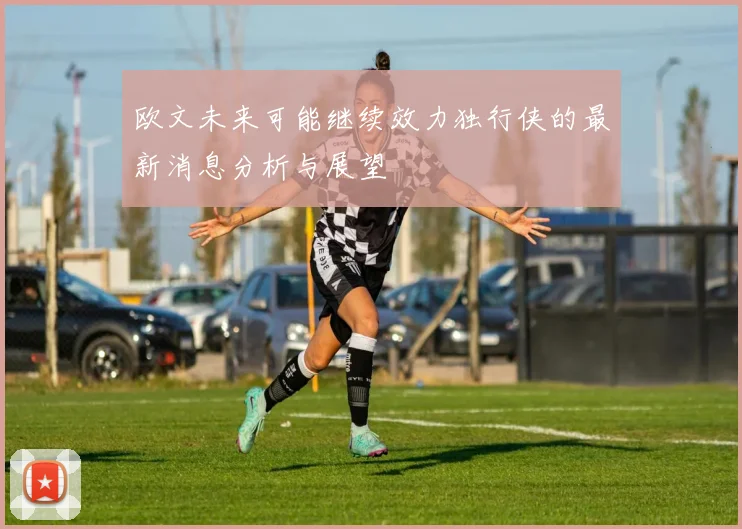 欧文未来可能继续效力独行侠的最新消息分析与展望
