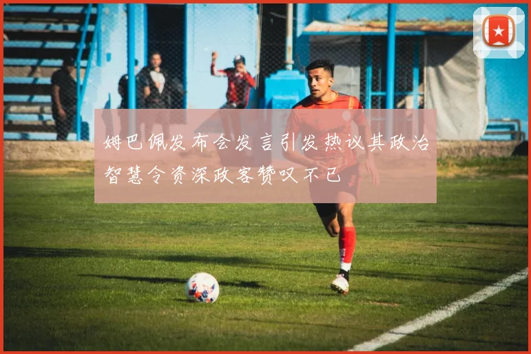 姆巴佩发布会发言引发热议其政治智慧令资深政客赞叹不已