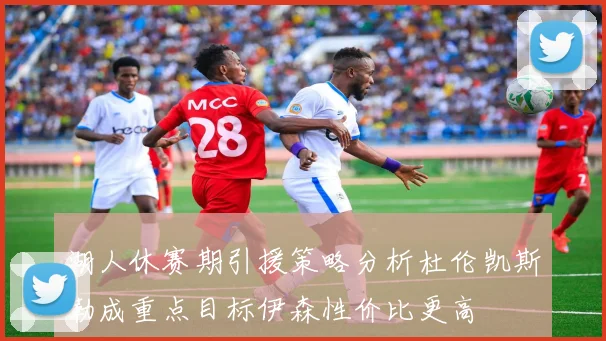 湖人休赛期引援策略分析杜伦凯斯勒成重点目标伊森性价比更高
