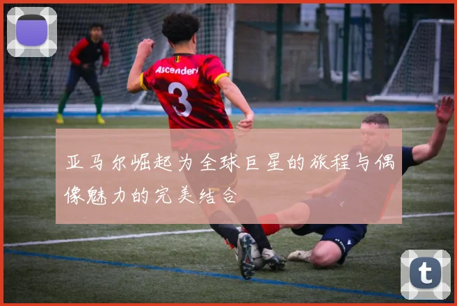 亚马尔崛起为全球巨星的旅程与偶像魅力的完美结合