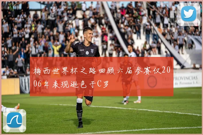 梅西世界杯之路回顾六届参赛仅2006年表现逊色于C罗